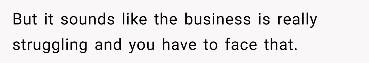 But it sounds like the business is really struggling and you have to face that.
