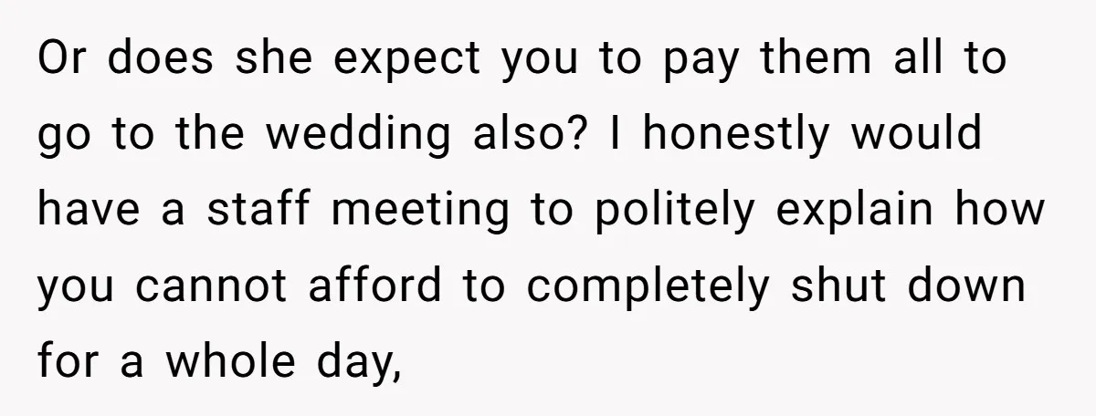 Or does she expect you to pay them all to go to the wedding also? I honestly would have a staff meeting to politely explain how you cannot afford to...