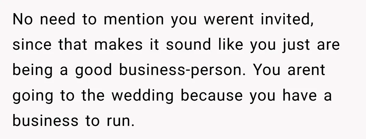 No need to mention you werent invited, since that makes it sound like you just are being a good business-person. You arent going to the wedding because you have a...