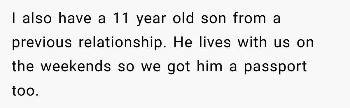 I also have a 11 year old son from a previous relationship. He lives with us on the weekends so we got him a passport too.