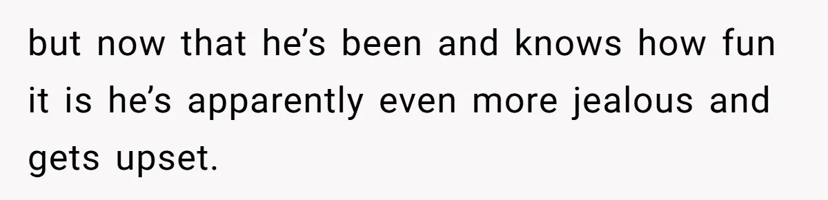 but now that he’s been and knows how fun it is he’s apparently even more jealous and gets upset.