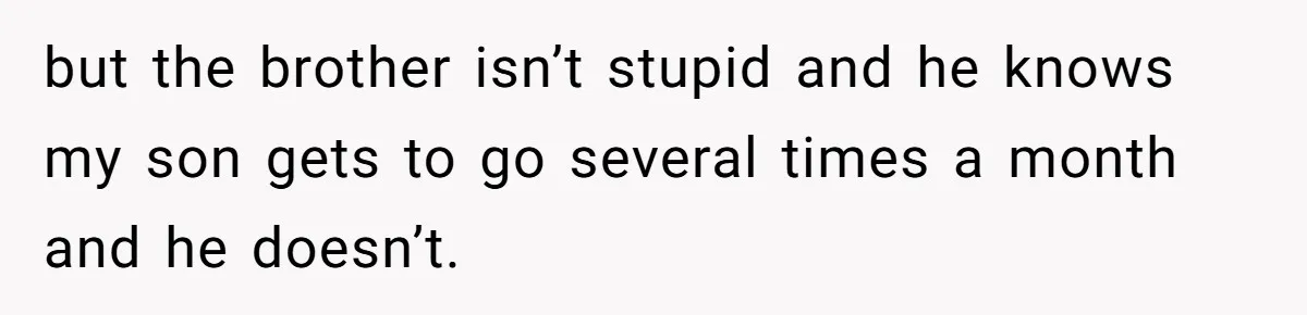 but the brother isn’t stupid and he knows my son gets to go several times a month and he doesn’t.