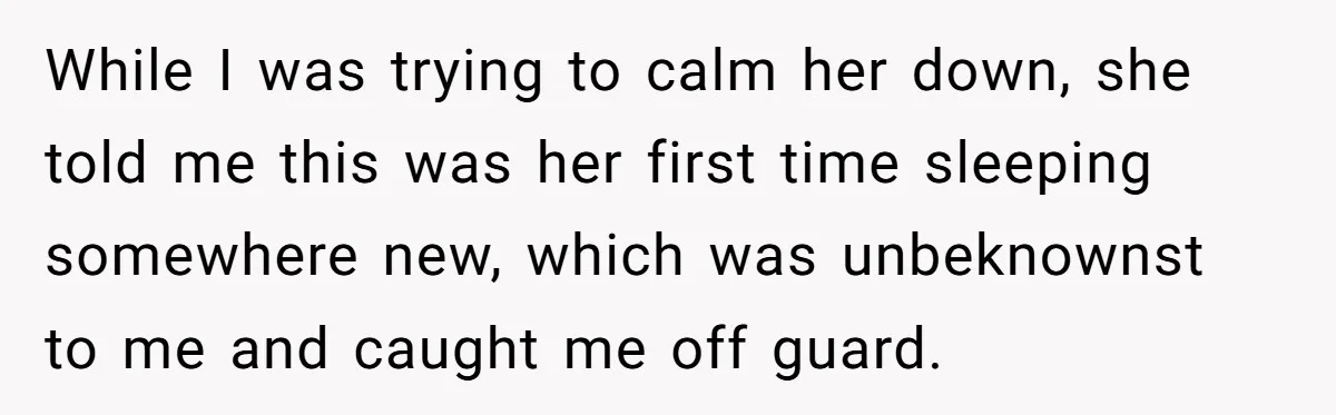 While I was trying to calm her down, she told me this was her first time sleeping somewhere new, which was unbeknownst to me and caught me off guard.
