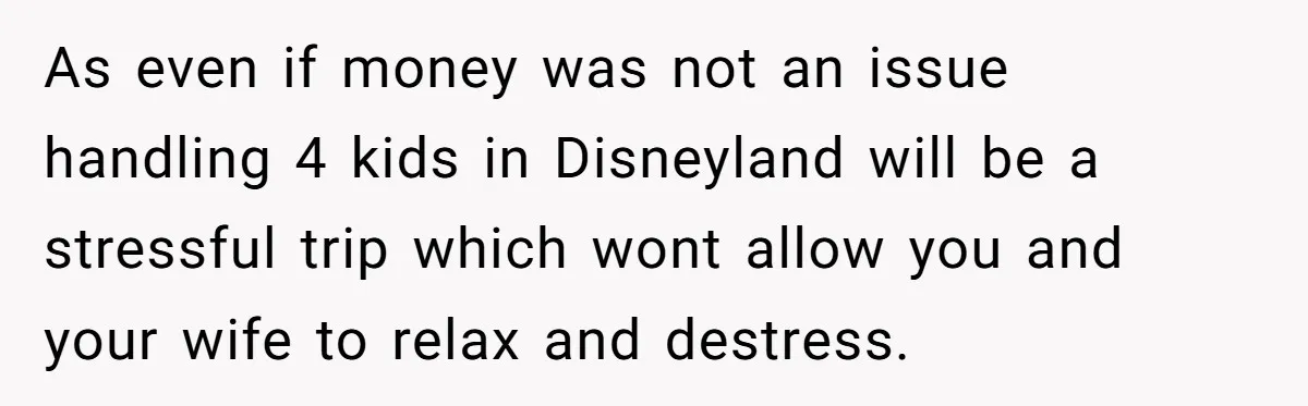 As even if money was not an issue handling 4 kids in Disneyland will be a stressful trip which wont allow you and your wife to relax and destress.