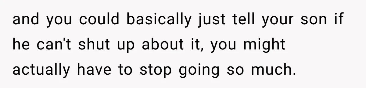 and you could basically just tell your son if he can't shut up about it, you might actually have to stop going so much.