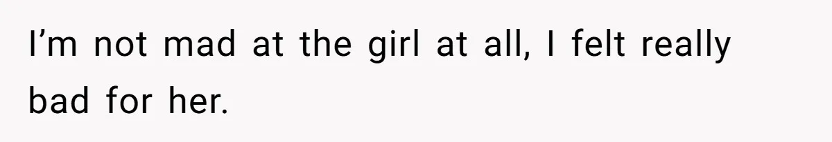 I’m not mad at the girl at all, I felt really bad for her.