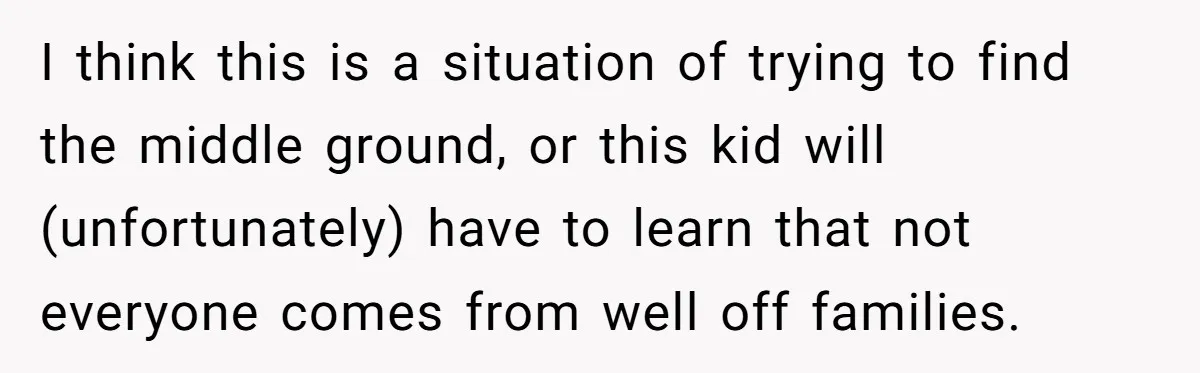 I think this is a situation of trying to find the middle ground, or this kid will (unfortunately) have to learn that not everyone comes from well off families.