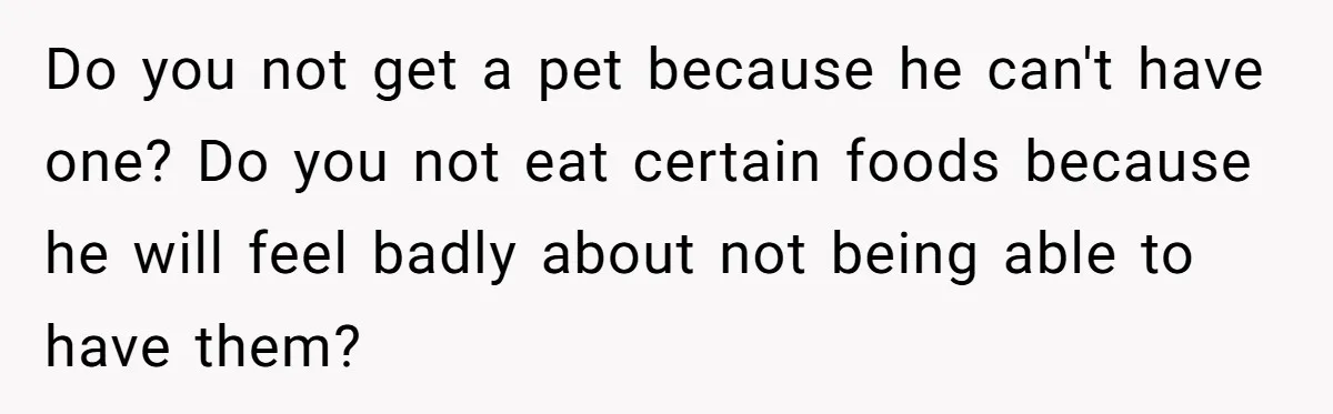 Do you not get a pet because he can't have one? Do you not eat certain foods because he will feel badly about not being able to have them?