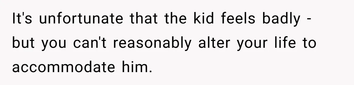 It's unfortunate that the kid feels badly - but you can't reasonably alter your life to accommodate him.