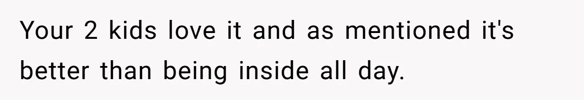 Your 2 kids love it and as mentioned it's better than being inside all day.