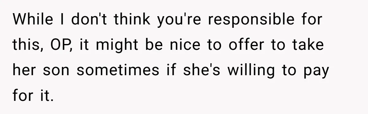 While I don't think you're responsible for this, OP, it might be nice to offer to take her son sometimes if she's willing to pay for it.