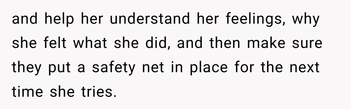 and help her understand her feelings, why she felt what she did, and then make sure they put a safety net in place for the next time she tries.
