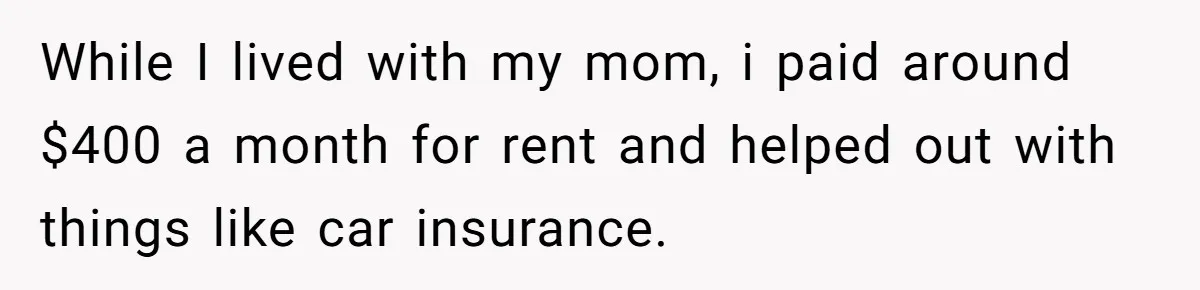 While I lived with my mom, i paid around $400 a month for rent and helped out with things like car insurance.