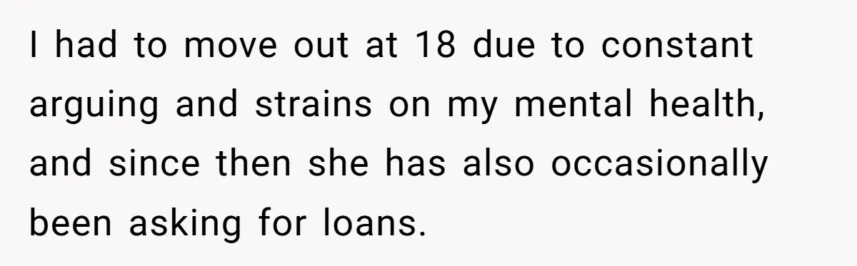 I had to move out at 18 due to constant arguing and strains on my mental health, and since then she has also occasionally been asking for loans.