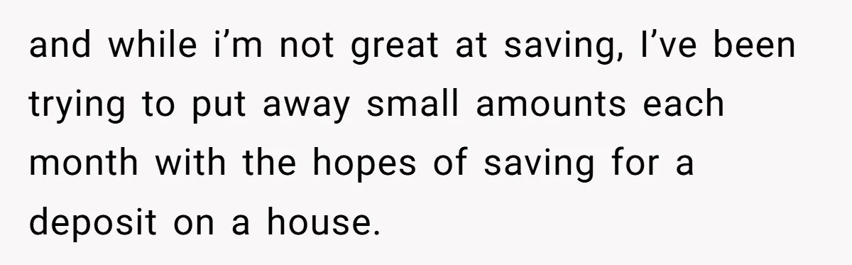 and while i’m not great at saving, I’ve been trying to put away small amounts each month with the hopes of saving for a deposit on a house.