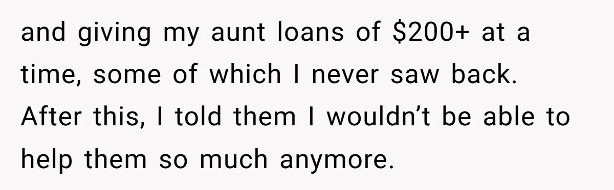 and giving my aunt loans of $200+ at a time, some of which I never saw back. After this, I told them I wouldn’t be able to help them so...