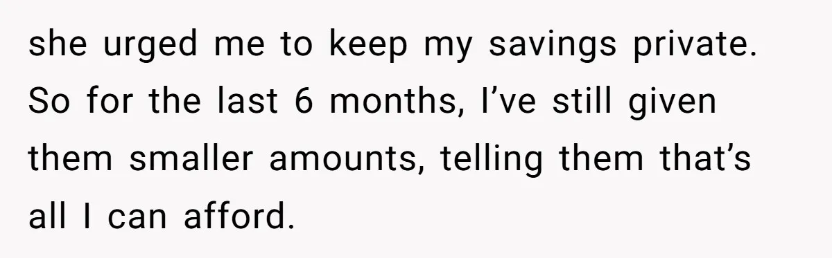 she urged me to keep my savings private. So for the last 6 months, I’ve still given them smaller amounts, telling them that’s all I can afford.