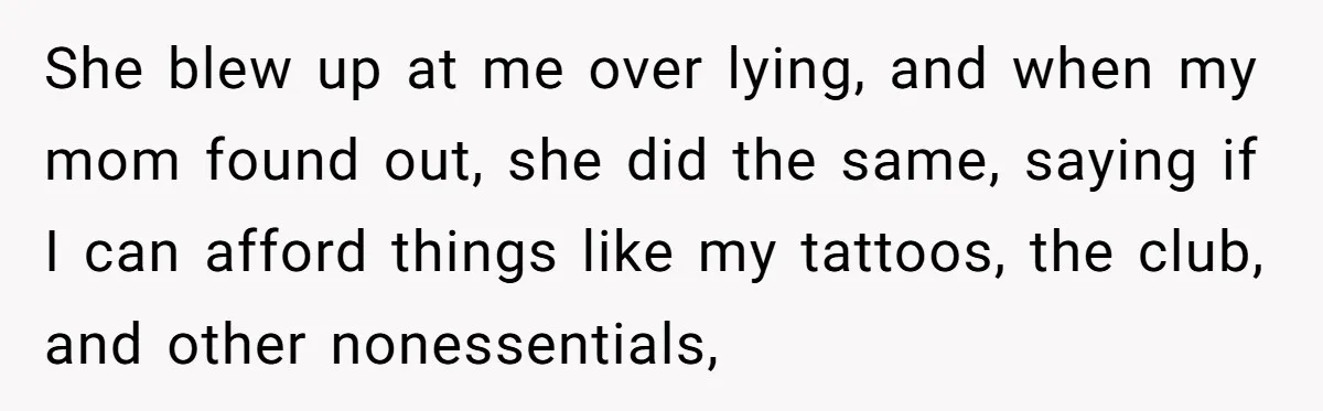 She blew up at me over lying, and when my mom found out, she did the same, saying if I can afford things like my tattoos, the club, and other...