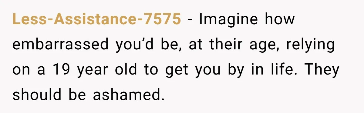 Less-Assistance-7575 − Imagine how embarrassed you’d be, at their age, relying on a 19 year old to get you by in life. They should be ashamed.