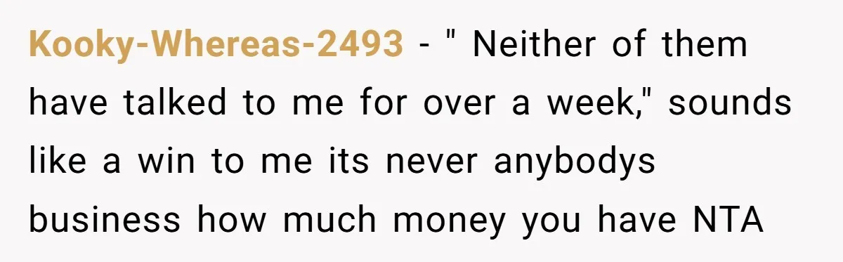 Kooky-Whereas-2493 − " Neither of them have talked to me for over a week," sounds like a win to me its never anybodys business how much money you have NTA