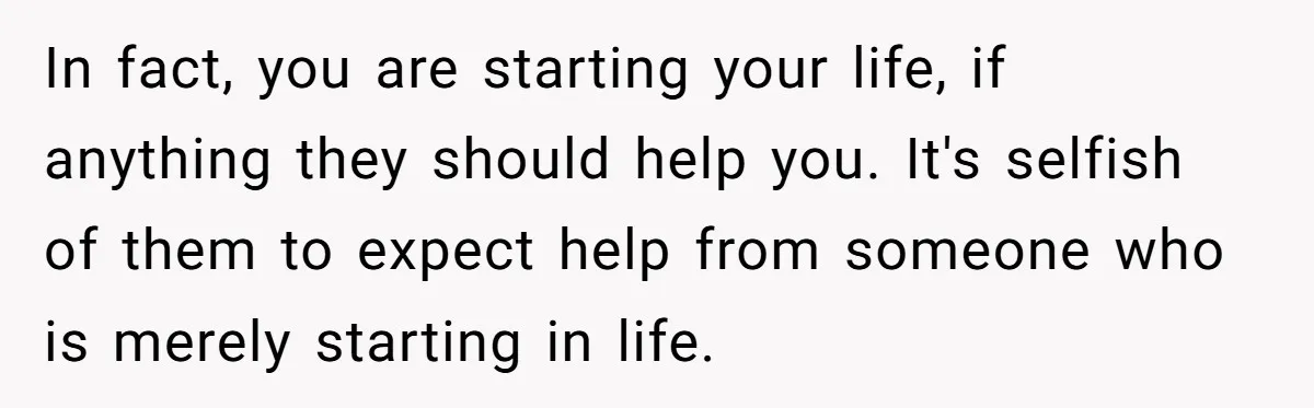 In fact, you are starting your life, if anything they should help you. It's selfish of them to expect help from someone who is merely starting in life.