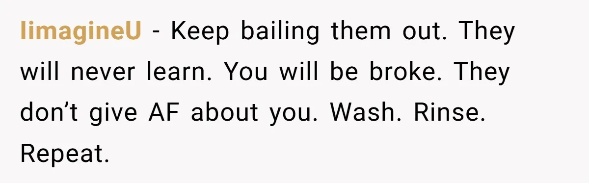 IimagineU − Keep bailing them out. They will never learn. You will be broke. They don’t give AF about you. Wash. Rinse. Repeat.