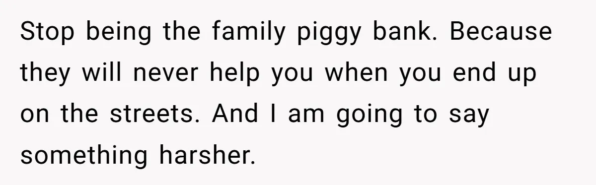 Stop being the family piggy bank. Because they will never help you when you end up on the streets. And I am going to say something harsher.