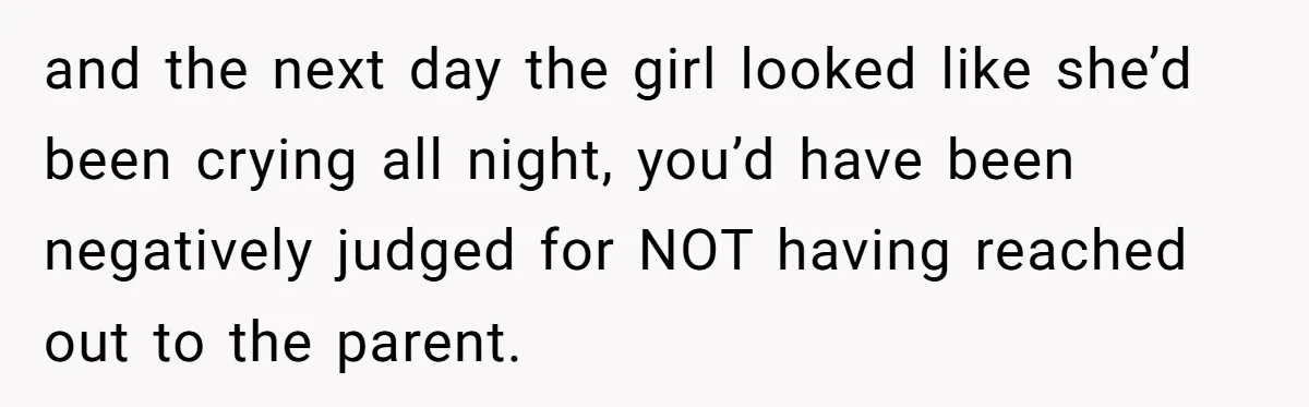 and the next day the girl looked like she’d been crying all night, you’d have been negatively judged for NOT having reached out to the parent.