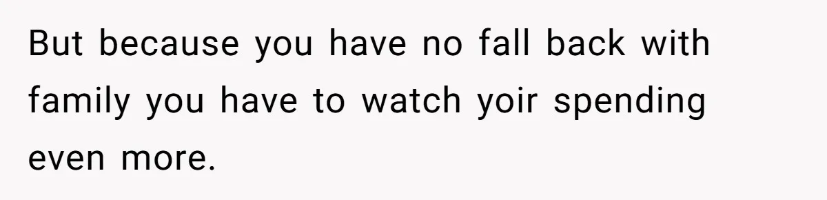 But because you have no fall back with family you have to watch yoir spending even more.