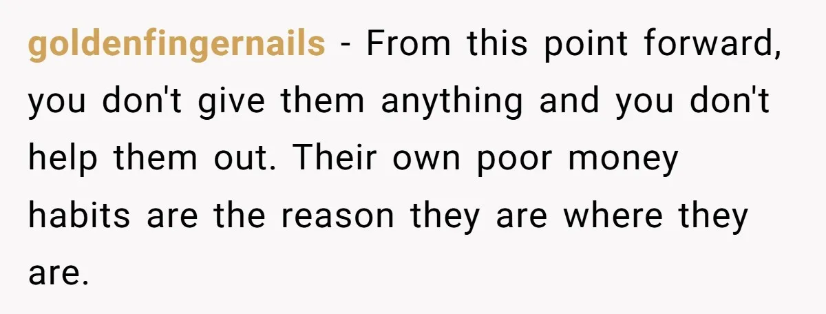 goldenfingernails − From this point forward, you don't give them anything and you don't help them out. Their own poor money habits are the reason they are where they are.