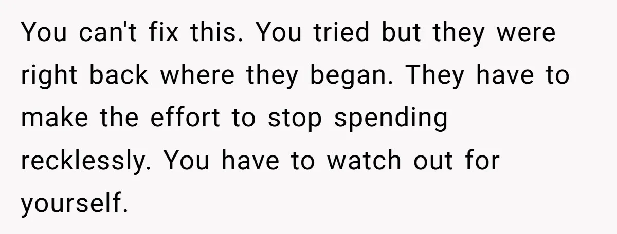 You can't fix this. You tried but they were right back where they began. They have to make the effort to stop spending recklessly. You have to watch out for...