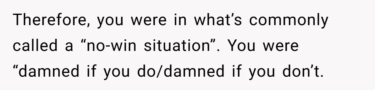Therefore, you were in what’s commonly called a “no-win situation”. You were “damned if you do/damned if you don’t.
