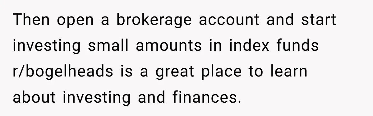 Then open a brokerage account and start investing small amounts in index funds r/bogelheads is a great place to learn about investing and finances.