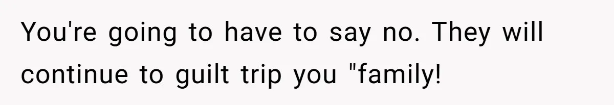 You're going to have to say no. They will continue to guilt trip you "family!