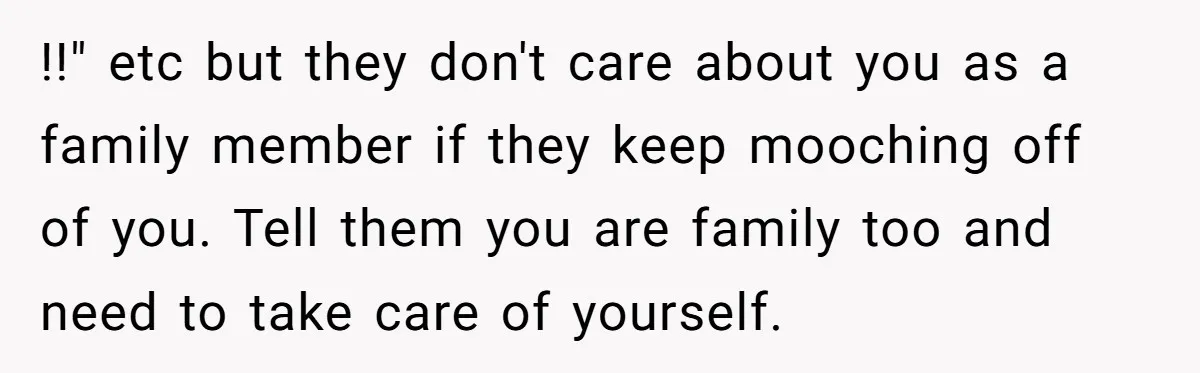 !!" etc but they don't care about you as a family member if they keep mooching off of you. Tell them you are family too and need to take care...