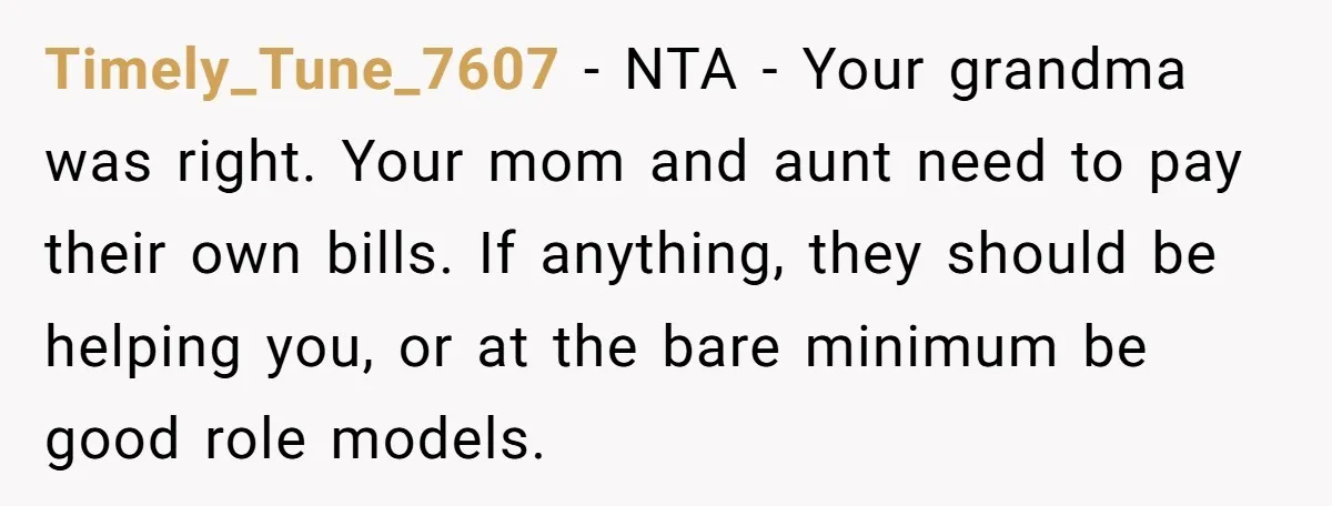 Timely_Tune_7607 − NTA - Your grandma was right. Your mom and aunt need to pay their own bills. If anything, they should be helping you, or at the bare minimum...