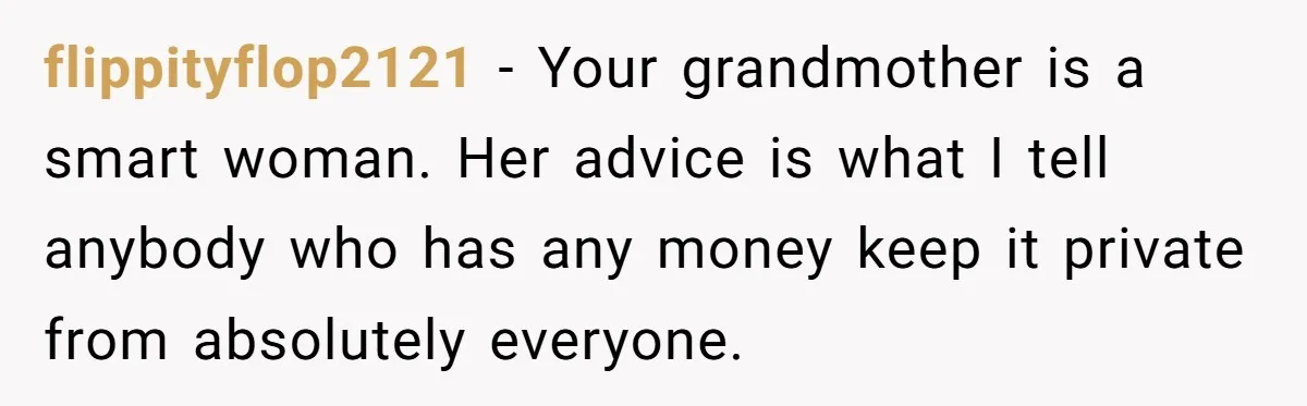 flippityflop2121 − Your grandmother is a smart woman. Her advice is what I tell anybody who has any money keep it private from absolutely everyone.