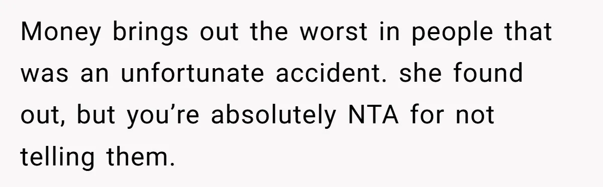 Money brings out the worst in people that was an unfortunate accident. she found out, but you’re absolutely NTA for not telling them.