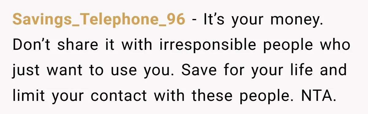Savings_Telephone_96 − It’s your money. Don’t share it with irresponsible people who just want to use you. Save for your life and limit your contact with these people. NTA.