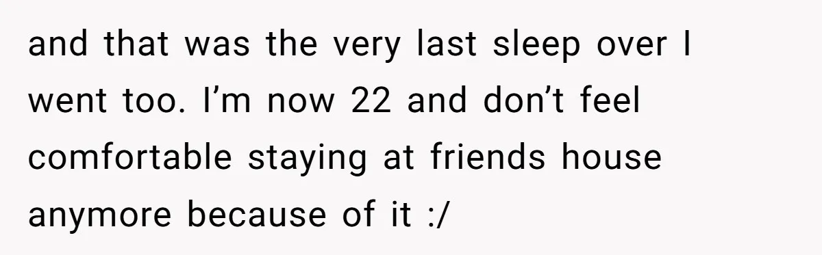 and that was the very last sleep over I went too. I’m now 22 and don’t feel comfortable staying at friends house anymore because of it :/