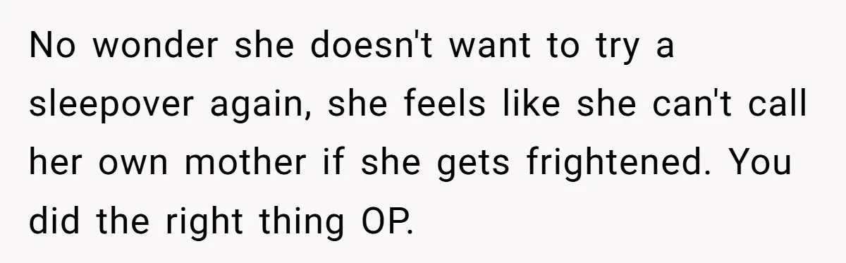 No wonder she doesn't want to try a sleepover again, she feels like she can't call her own mother if she gets frightened. You did the right thing OP.