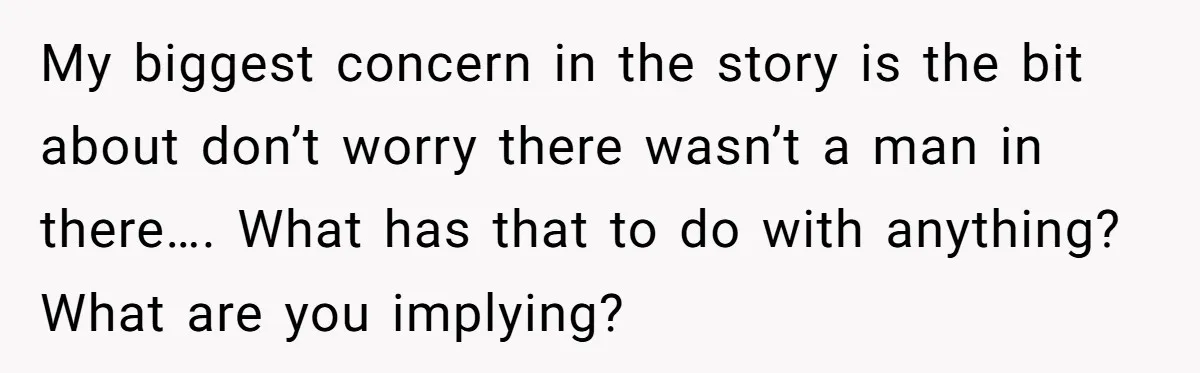 My biggest concern in the story is the bit about don’t worry there wasn’t a man in there…. What has that to do with anything? What are you implying?