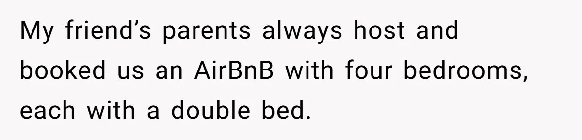 My friend’s parents always host and booked us an AirBnB with four bedrooms, each with a double bed.
