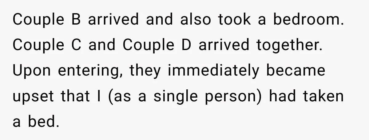 Couple B arrived and also took a bedroom. Couple C and Couple D arrived together. Upon entering, they immediately became upset that I (as a single person) had taken a...