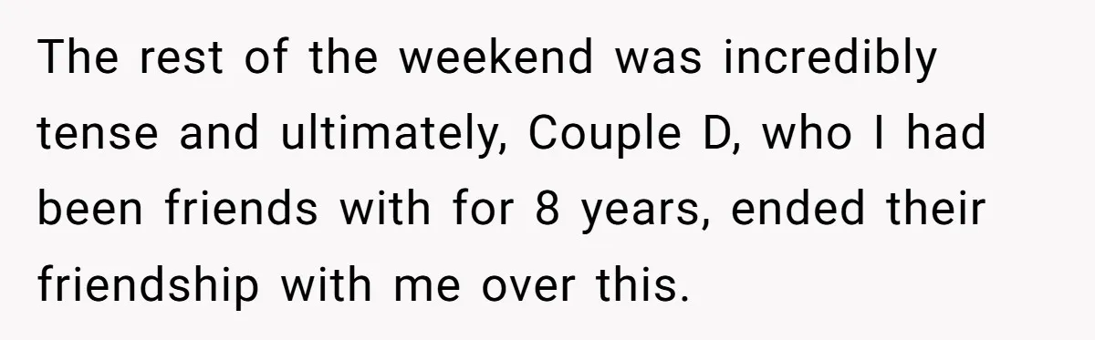The rest of the weekend was incredibly tense and ultimately, Couple D, who I had been friends with for 8 years, ended their friendship with me over this.