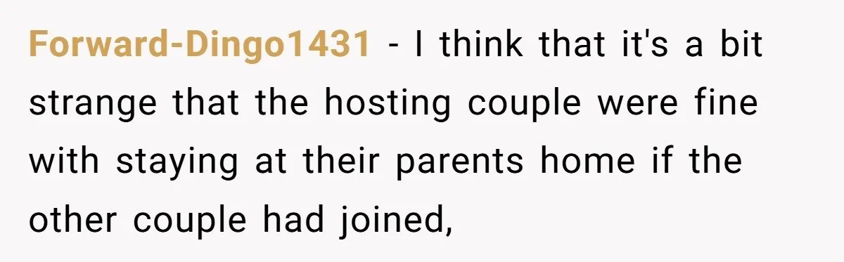Forward-Dingo1431 − I think that it's a bit strange that the hosting couple were fine with staying at their parents home if the other couple had joined,