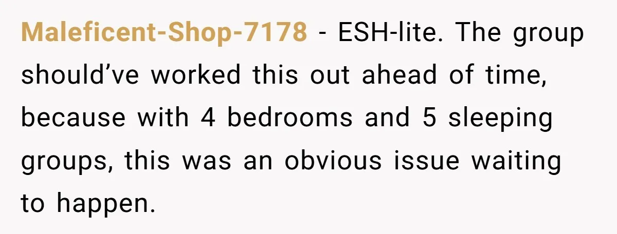 Maleficent-Shop-7178 − ESH-lite. The group should’ve worked this out ahead of time, because with 4 bedrooms and 5 sleeping groups, this was an obvious issue waiting to happen.