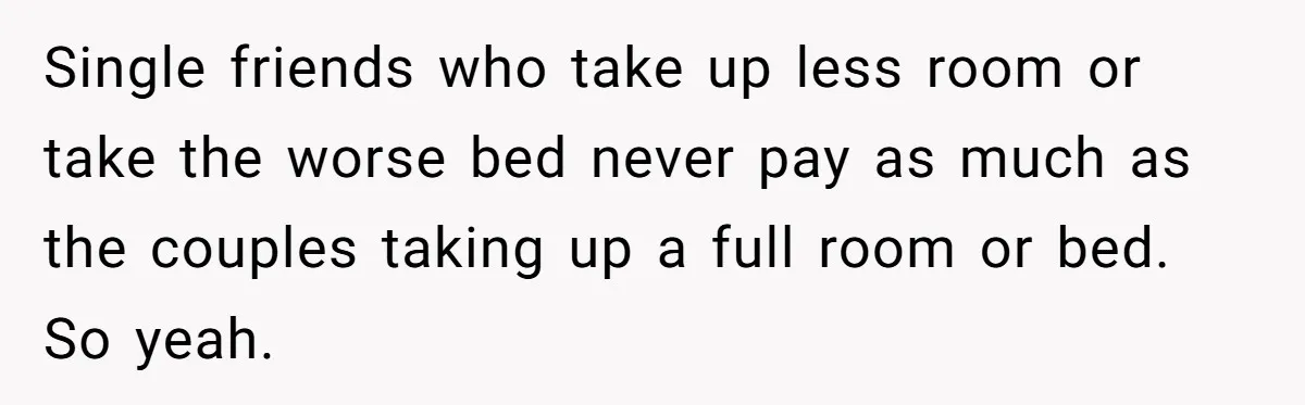 Single friends who take up less room or take the worse bed never pay as much as the couples taking up a full room or bed. So yeah.