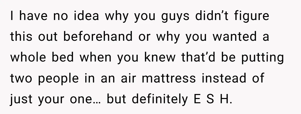 I have no idea why you guys didn’t figure this out beforehand or why you wanted a whole bed when you knew that’d be putting two people in an air...