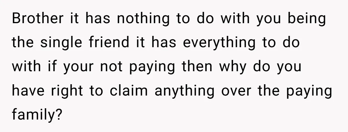 Brother it has nothing to do with you being the single friend it has everything to do with if your not paying then why do you have right to claim...